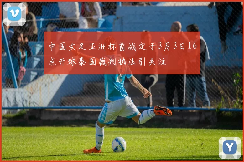 中国女足亚洲杯首战定于3月3日16点开球泰国裁判执法引关注