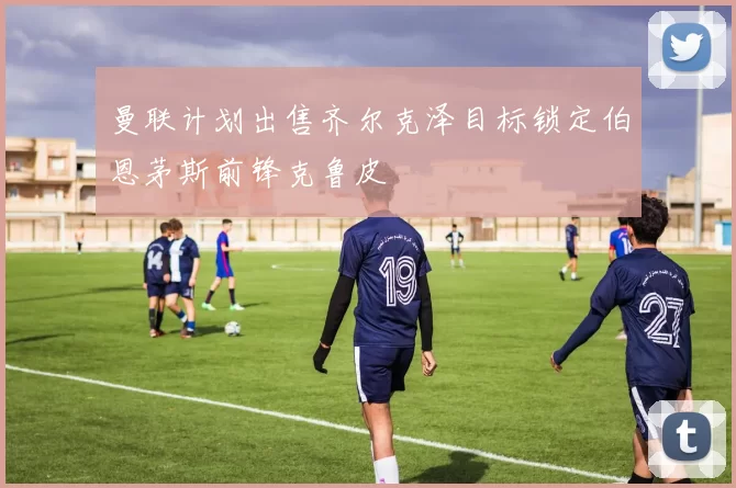曼联计划出售齐尔克泽目标锁定伯恩茅斯前锋克鲁皮