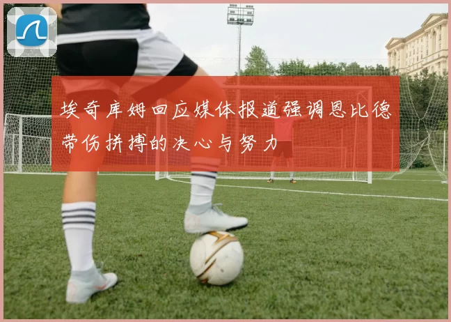 埃奇库姆回应媒体报道强调恩比德带伤拼搏的决心与努力