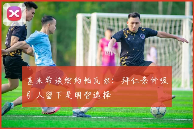 基米希谈续约帕瓦尔：拜仁条件吸引人留下是明智选择