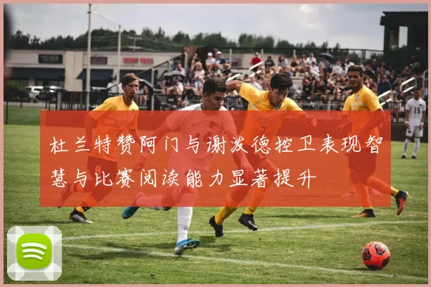 杜兰特赞阿门与谢泼德控卫表现智慧与比赛阅读能力显著提升