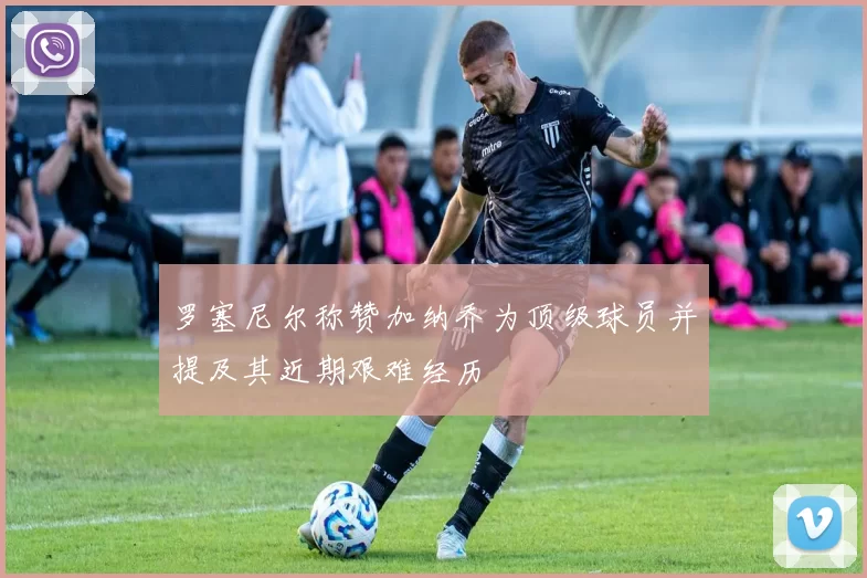 罗塞尼尔称赞加纳乔为顶级球员并提及其近期艰难经历