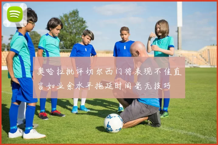 奥哈拉批评切尔西门将表现不佳直言如业余水平拖延时间毫无技巧
