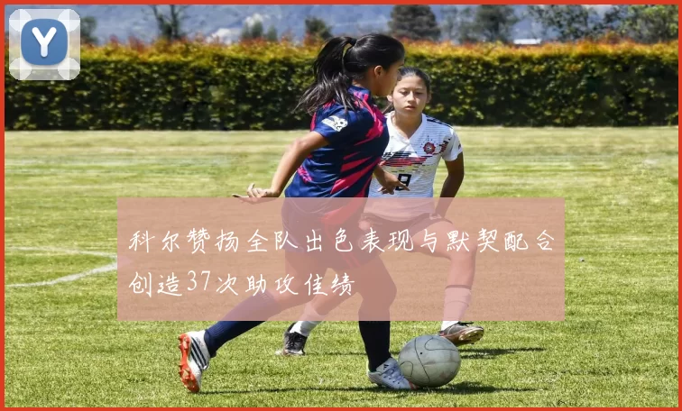 科尔赞扬全队出色表现与默契配合创造37次助攻佳绩