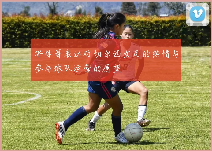 字母哥表达对切尔西女足的热情与参与球队运营的愿望
