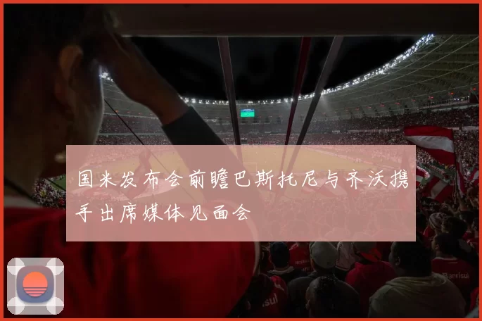 国米发布会前瞻巴斯托尼与齐沃携手出席媒体见面会