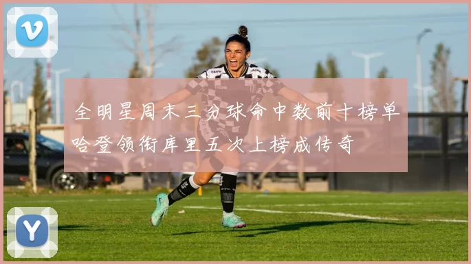 全明星周末三分球命中数前十榜单哈登领衔库里五次上榜成传奇